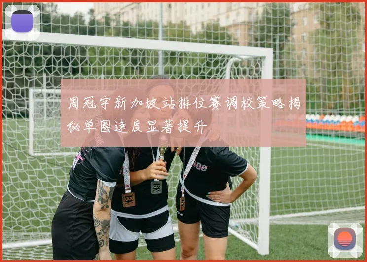 周冠宇新加坡站排位赛调校策略揭秘单圈速度显著提升