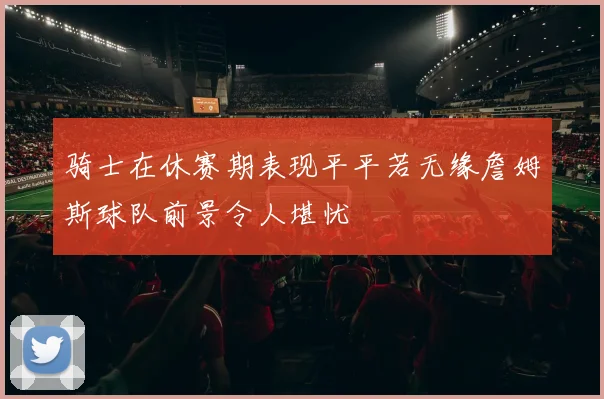 骑士在休赛期表现平平若无缘詹姆斯球队前景令人堪忧