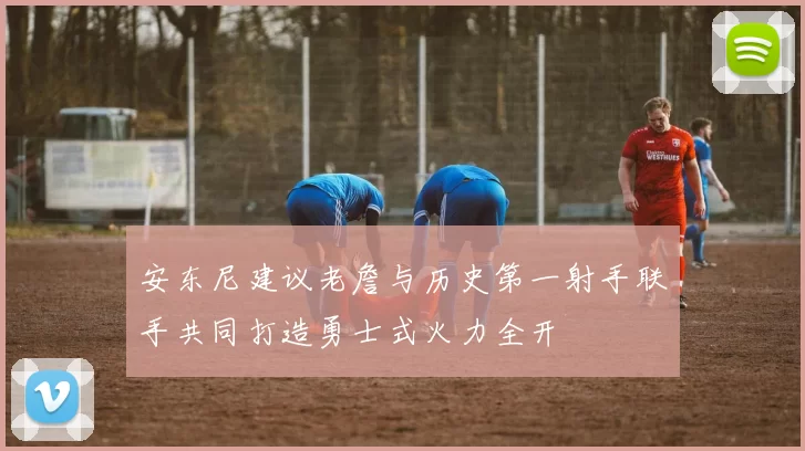 安东尼建议老詹与历史第一射手联手共同打造勇士式火力全开