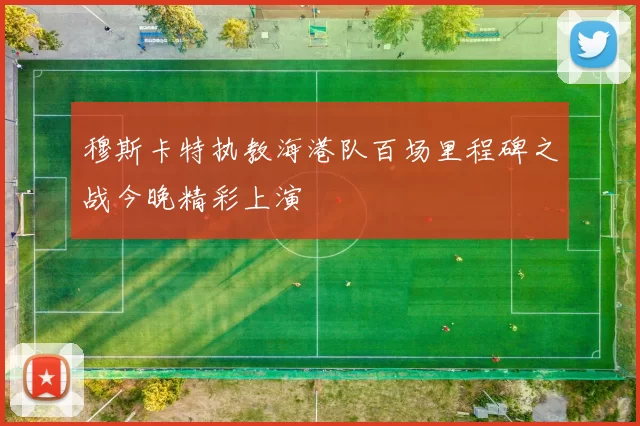 穆斯卡特执教海港队百场里程碑之战今晚精彩上演