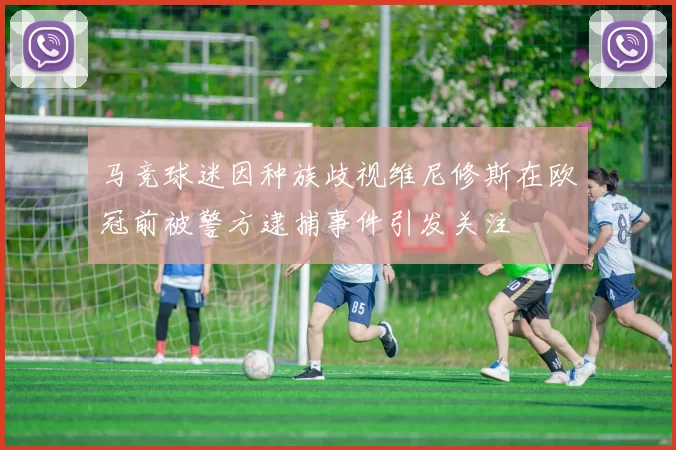 马竞球迷因种族歧视维尼修斯在欧冠前被警方逮捕事件引发关注