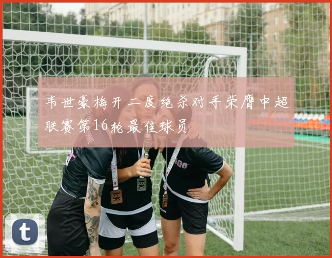 韦世豪梅开二度绝杀对手荣膺中超联赛第16轮最佳球员