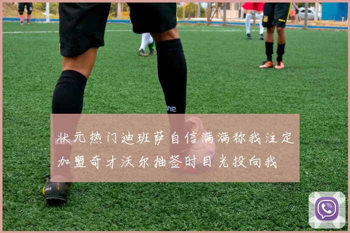 状元热门迪班萨自信满满称我注定加盟奇才沃尔抽签时目光投向我