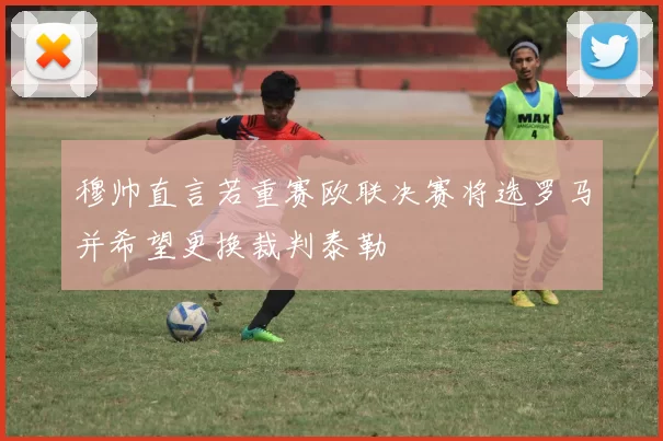 穆帅直言若重赛欧联决赛将选罗马并希望更换裁判泰勒
