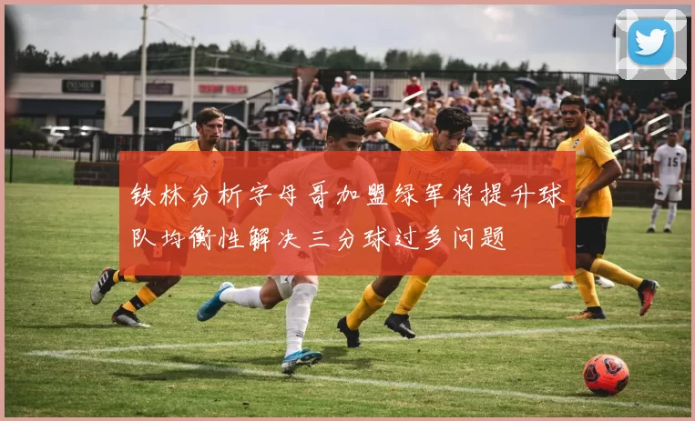 铁林分析字母哥加盟绿军将提升球队均衡性解决三分球过多问题
