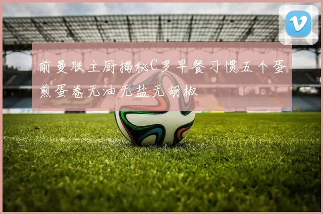 前曼联主厨揭秘C罗早餐习惯五个蛋煎蛋卷无油无盐无胡椒
