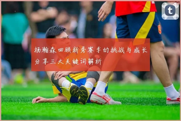 杨瀚森回顾新秀赛季的挑战与成长分享三大关键词解析