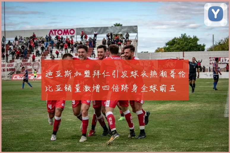 迪亚斯加盟拜仁引发球衣热潮哥伦比亚销量激增四倍跻身全球前五