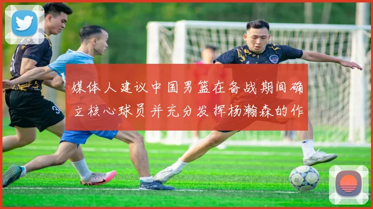 媒体人建议中国男篮在备战期间确立核心球员并充分发挥杨瀚森的作用