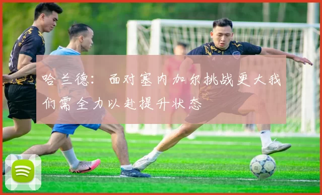 哈兰德：面对塞内加尔挑战更大我们需全力以赴提升状态