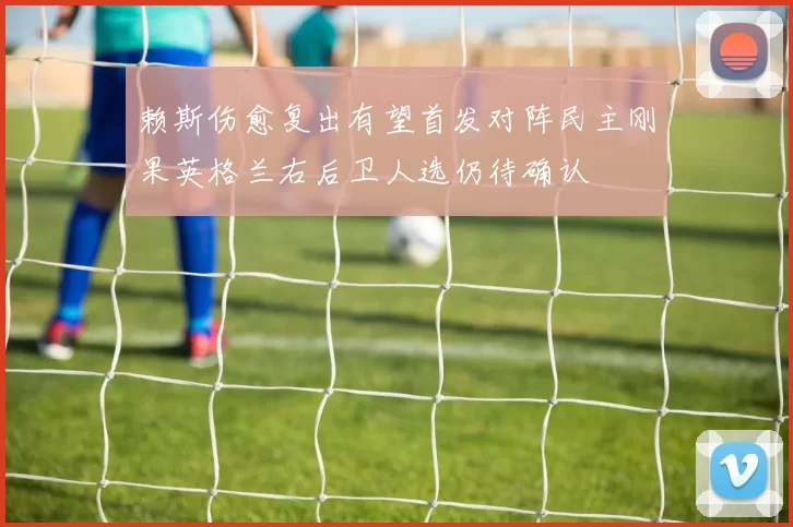 赖斯伤愈复出有望首发对阵民主刚果英格兰右后卫人选仍待确认