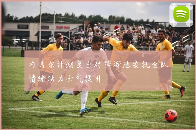 内马尔计划复出对阵海地安抚全队情绪助力士气提升