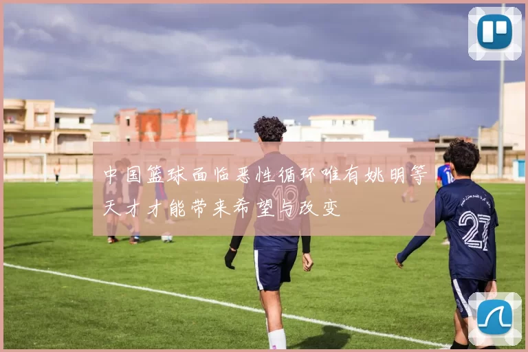 中国篮球面临恶性循环唯有姚明等天才才能带来希望与改变