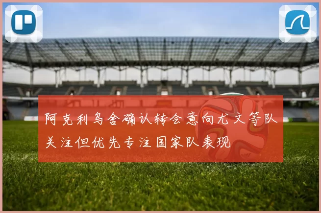 阿克利乌舍确认转会意向尤文等队关注但优先专注国家队表现