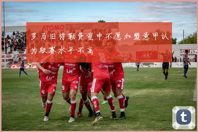 罗马旧将勒费重申不愿加盟意甲认为联赛水平不高