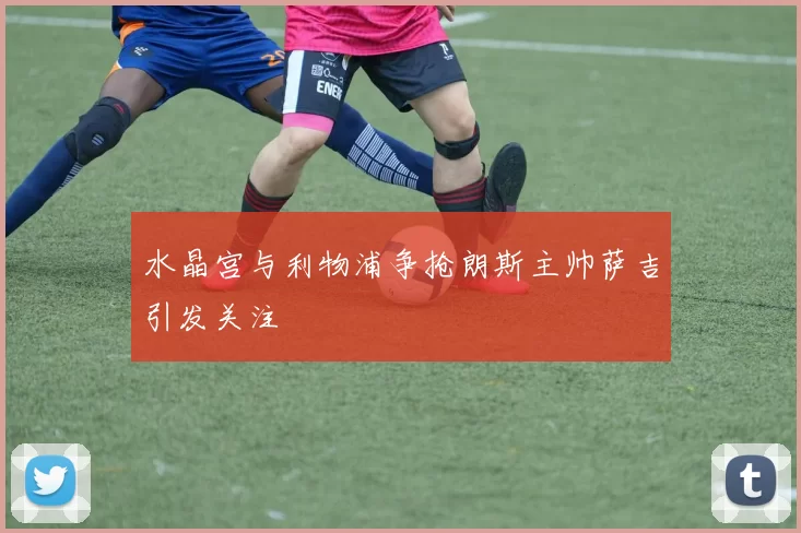 水晶宫与利物浦争抢朗斯主帅萨吉引发关注