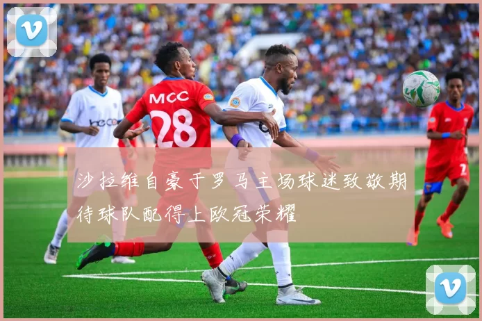 沙拉维自豪于罗马主场球迷致敬期待球队配得上欧冠荣耀
