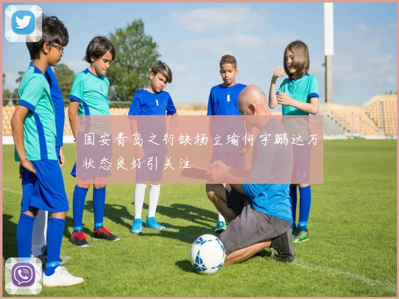 国安青岛之行缺杨立瑜何宇鹏达万状态良好引关注