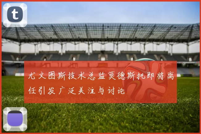 尤文图斯技术总监莫德斯托即将离任引发广泛关注与讨论