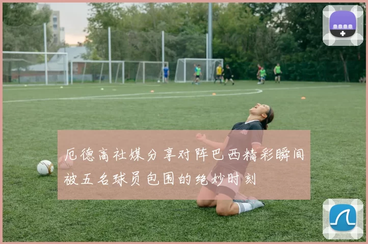厄德高社媒分享对阵巴西精彩瞬间被五名球员包围的绝妙时刻