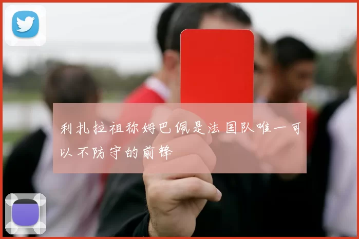 利扎拉祖称姆巴佩是法国队唯一可以不防守的前锋