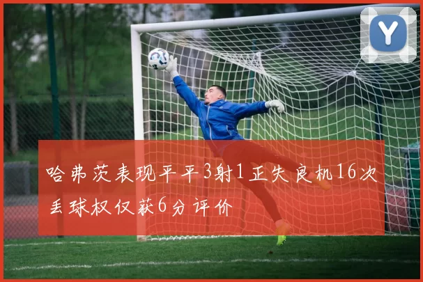 哈弗茨表现平平3射1正失良机16次丢球权仅获6分评价