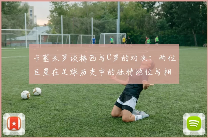 卡塞米罗谈梅西与C罗的对决：两位巨星在足球历史中的独特地位与相互激励