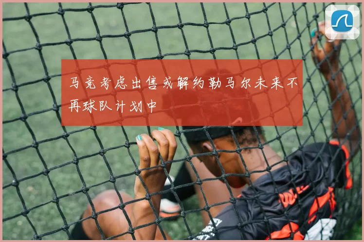 马竞考虑出售或解约勒马尔未来不再球队计划中