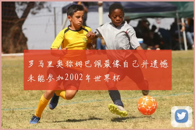 罗马里奥称姆巴佩最像自己并遗憾未能参加2002年世界杯