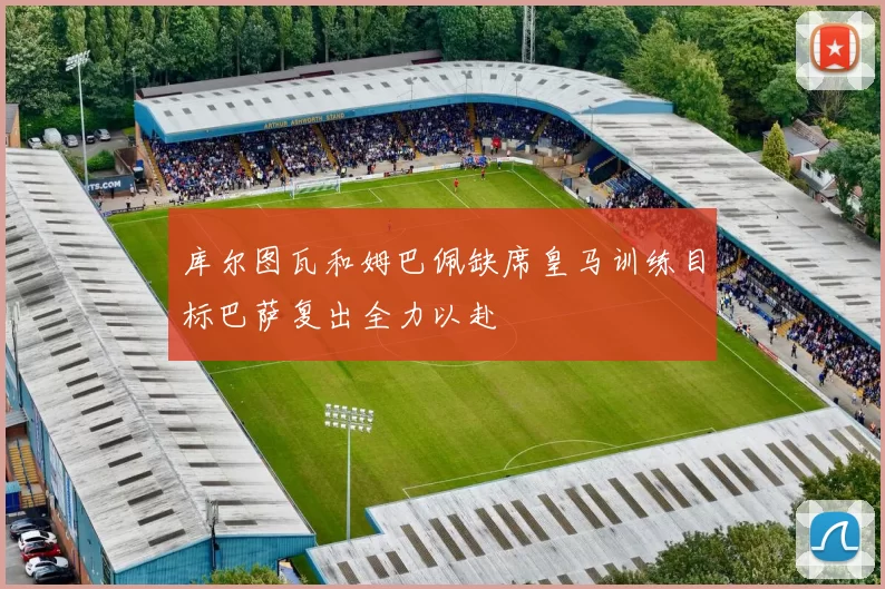 库尔图瓦和姆巴佩缺席皇马训练目标巴萨复出全力以赴