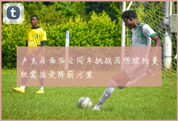 卢克肖面临合同年挑战若想续约曼联需接受降薪方案