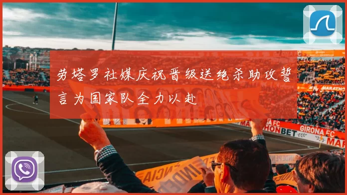 劳塔罗社媒庆祝晋级送绝杀助攻誓言为国家队全力以赴