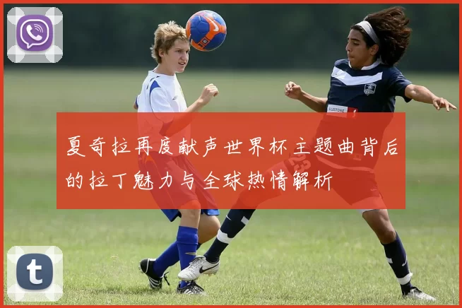 夏奇拉再度献声世界杯主题曲背后的拉丁魅力与全球热情解析