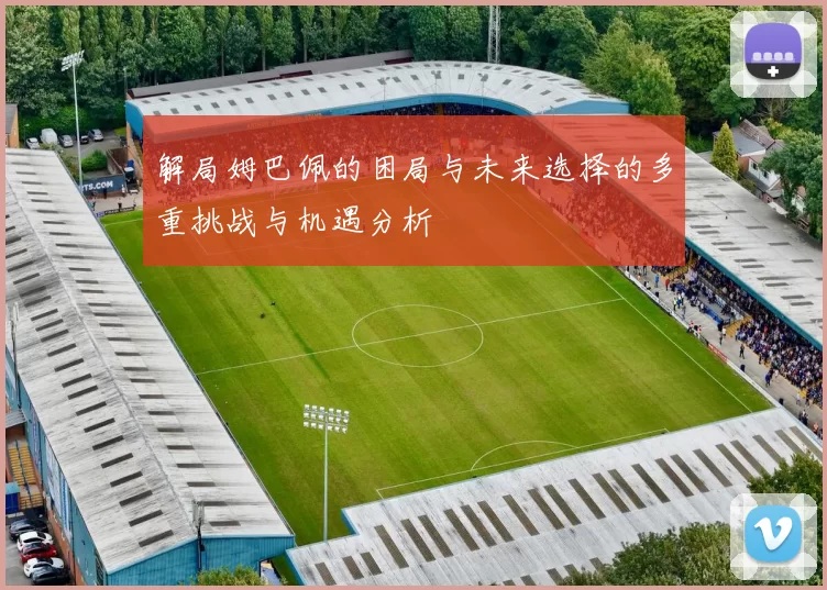 解局姆巴佩的困局与未来选择的多重挑战与机遇分析