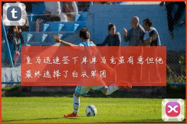 皇马迅速签下库库马竞虽有意但他最终选择了白衣军团
