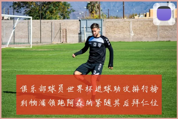 俱乐部球员世界杯进球助攻排行榜利物浦领跑阿森纳紧随其后拜仁位列第三